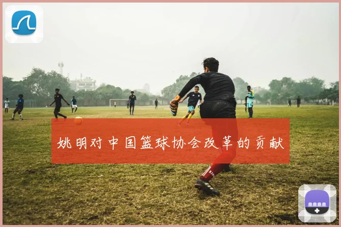 姚明对中国篮球协会改革的贡献
