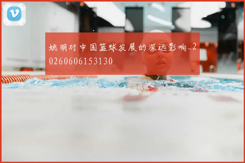 姚明对中国篮球发展的深远影响_20260606153130
